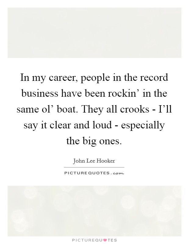 In my career, people in the record business have been rockin' in the same ol' boat. They all crooks - I'll say it clear and loud - especially the big ones Picture Quote #1