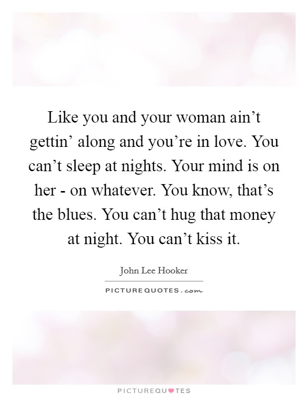 Like you and your woman ain't gettin' along and you're in love. You can't sleep at nights. Your mind is on her - on whatever. You know, that's the blues. You can't hug that money at night. You can't kiss it Picture Quote #1
