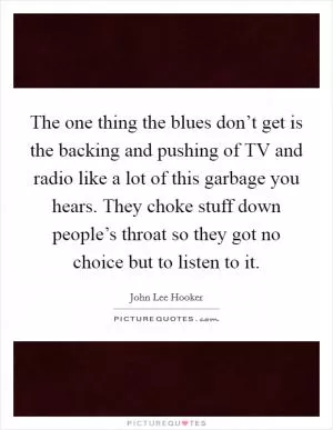 The one thing the blues don’t get is the backing and pushing of TV and radio like a lot of this garbage you hears. They choke stuff down people’s throat so they got no choice but to listen to it Picture Quote #1