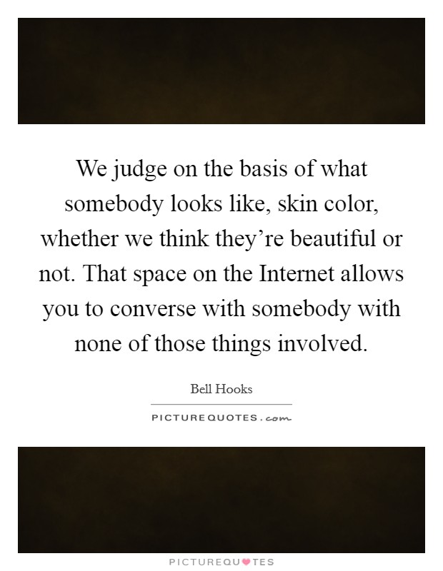 We judge on the basis of what somebody looks like, skin color, whether we think they're beautiful or not. That space on the Internet allows you to converse with somebody with none of those things involved Picture Quote #1