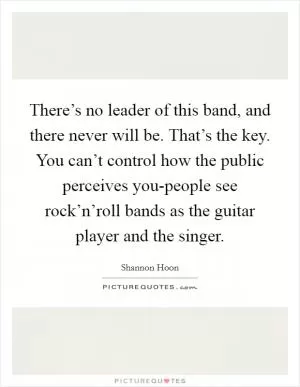 There’s no leader of this band, and there never will be. That’s the key. You can’t control how the public perceives you-people see rock’n’roll bands as the guitar player and the singer Picture Quote #1