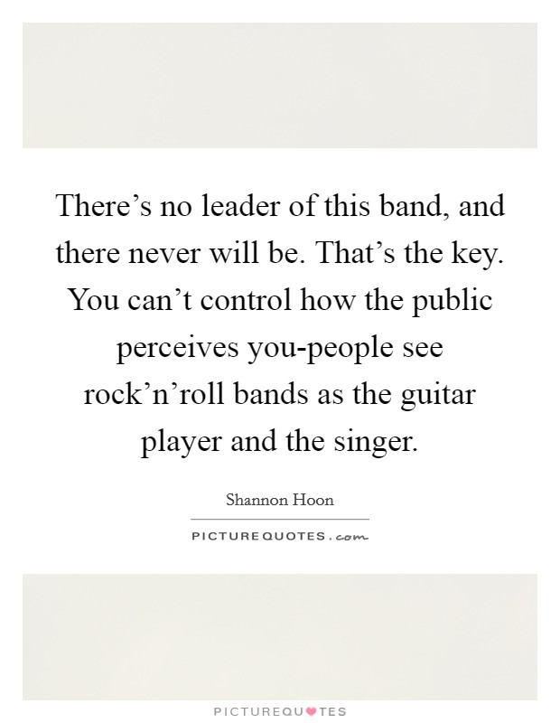 There's no leader of this band, and there never will be. That's the key. You can't control how the public perceives you-people see rock'n'roll bands as the guitar player and the singer Picture Quote #1