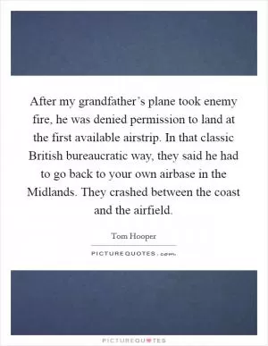 After my grandfather’s plane took enemy fire, he was denied permission to land at the first available airstrip. In that classic British bureaucratic way, they said he had to go back to your own airbase in the Midlands. They crashed between the coast and the airfield Picture Quote #1
