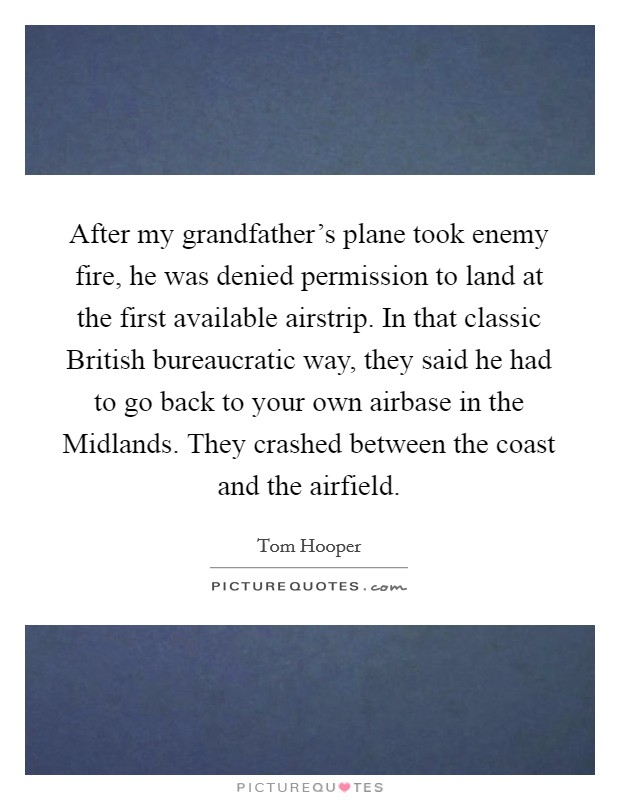 After my grandfather's plane took enemy fire, he was denied permission to land at the first available airstrip. In that classic British bureaucratic way, they said he had to go back to your own airbase in the Midlands. They crashed between the coast and the airfield Picture Quote #1