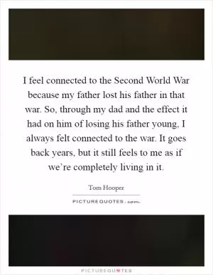 I feel connected to the Second World War because my father lost his father in that war. So, through my dad and the effect it had on him of losing his father young, I always felt connected to the war. It goes back years, but it still feels to me as if we’re completely living in it Picture Quote #1