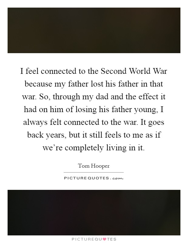 I feel connected to the Second World War because my father lost his father in that war. So, through my dad and the effect it had on him of losing his father young, I always felt connected to the war. It goes back years, but it still feels to me as if we're completely living in it Picture Quote #1