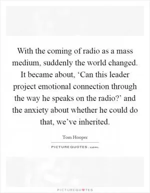 With the coming of radio as a mass medium, suddenly the world changed. It became about, ‘Can this leader project emotional connection through the way he speaks on the radio?’ and the anxiety about whether he could do that, we’ve inherited Picture Quote #1