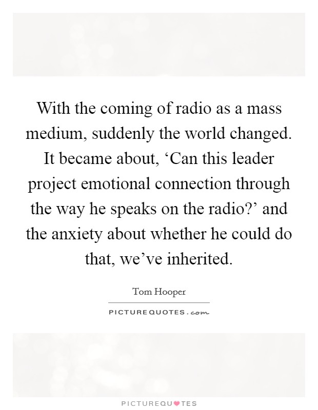 With the coming of radio as a mass medium, suddenly the world changed. It became about, ‘Can this leader project emotional connection through the way he speaks on the radio?' and the anxiety about whether he could do that, we've inherited Picture Quote #1