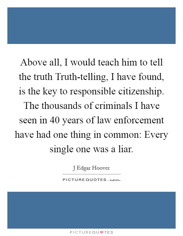 Above all, I would teach him to tell the truth Truth-telling, I have found, is the key to responsible citizenship. The thousands of criminals I have seen in 40 years of law enforcement have had one thing in common: Every single one was a liar Picture Quote #1