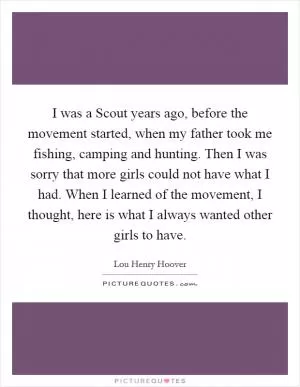 I was a Scout years ago, before the movement started, when my father took me fishing, camping and hunting. Then I was sorry that more girls could not have what I had. When I learned of the movement, I thought, here is what I always wanted other girls to have Picture Quote #1