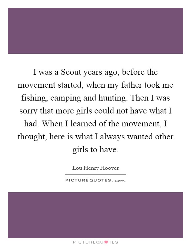 I was a Scout years ago, before the movement started, when my father took me fishing, camping and hunting. Then I was sorry that more girls could not have what I had. When I learned of the movement, I thought, here is what I always wanted other girls to have Picture Quote #1