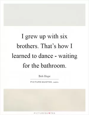 I grew up with six brothers. That’s how I learned to dance - waiting for the bathroom Picture Quote #1