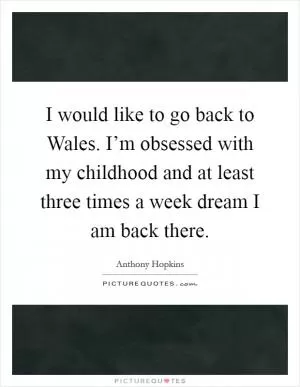 I would like to go back to Wales. I’m obsessed with my childhood and at least three times a week dream I am back there Picture Quote #1