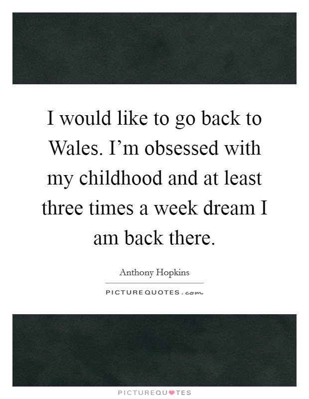 I would like to go back to Wales. I'm obsessed with my childhood and at least three times a week dream I am back there Picture Quote #1
