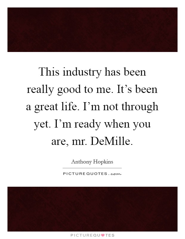 This industry has been really good to me. It's been a great life. I'm not through yet. I'm ready when you are, mr. DeMille Picture Quote #1