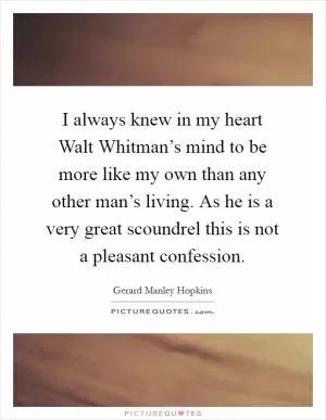 I always knew in my heart Walt Whitman’s mind to be more like my own than any other man’s living. As he is a very great scoundrel this is not a pleasant confession Picture Quote #1