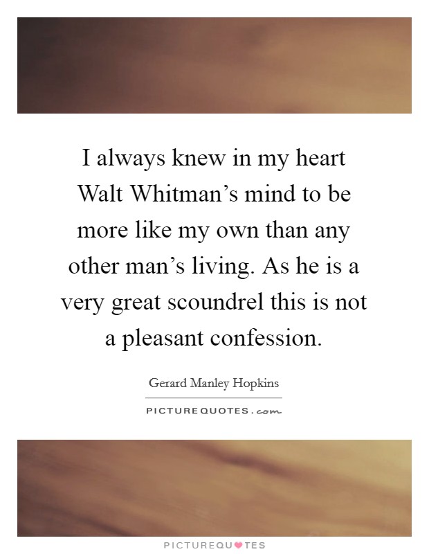 I always knew in my heart Walt Whitman's mind to be more like my own than any other man's living. As he is a very great scoundrel this is not a pleasant confession Picture Quote #1
