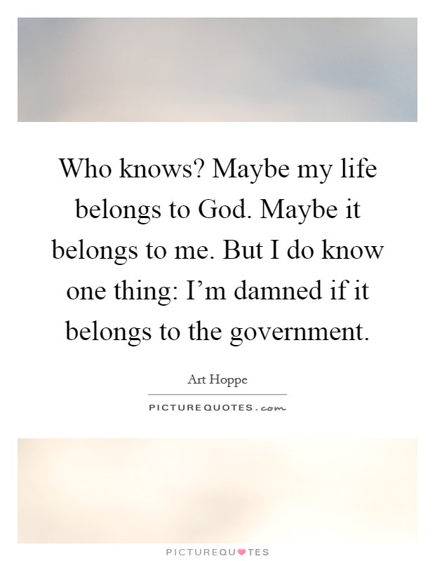 Who knows? Maybe my life belongs to God. Maybe it belongs to me. But I do know one thing: I'm damned if it belongs to the government Picture Quote #1
