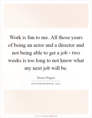 Work is fun to me. All those years of being an actor and a director and not being able to get a job - two weeks is too long to not know what my next job will be Picture Quote #1