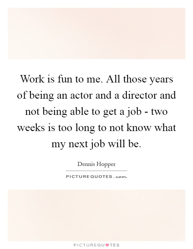 Work is fun to me. All those years of being an actor and a director and not being able to get a job - two weeks is too long to not know what my next job will be Picture Quote #1
