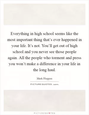 Everything in high school seems like the most important thing that’s ever happened in your life. It’s not. You’ll get out of high school and you never see those people again. All the people who torment and press you won’t make a difference in your life in the long haul Picture Quote #1