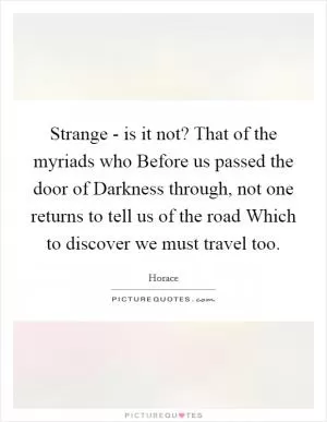 Strange - is it not? That of the myriads who Before us passed the door of Darkness through, not one returns to tell us of the road Which to discover we must travel too Picture Quote #1