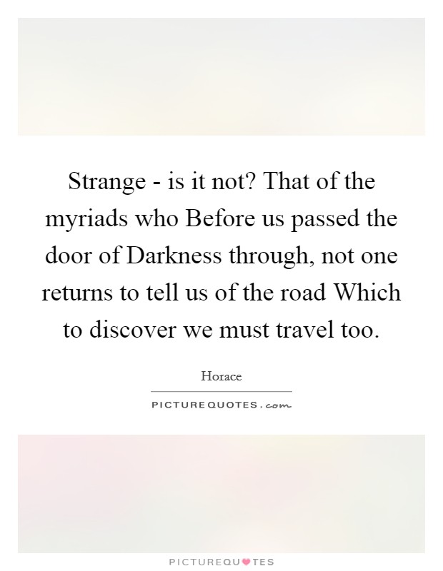 Strange - is it not? That of the myriads who Before us passed the door of Darkness through, not one returns to tell us of the road Which to discover we must travel too Picture Quote #1