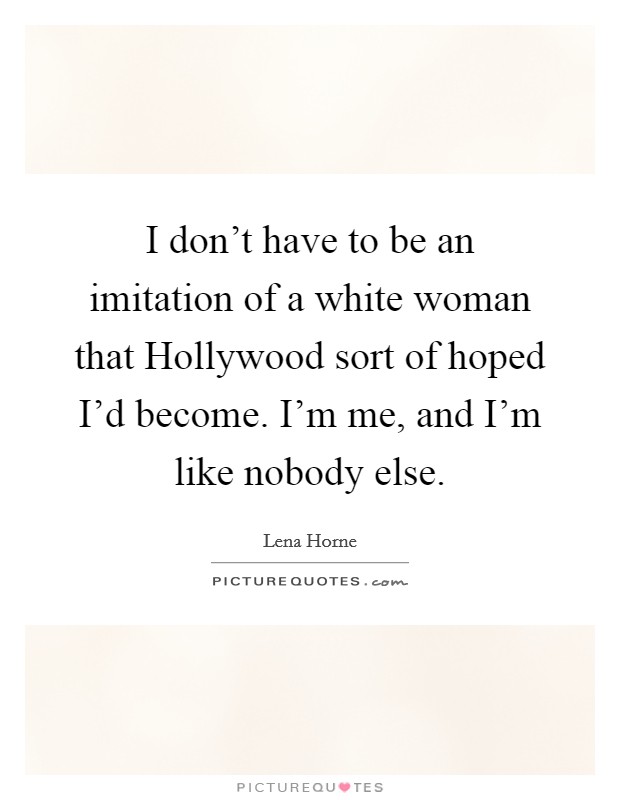 I don't have to be an imitation of a white woman that Hollywood sort of hoped I'd become. I'm me, and I'm like nobody else Picture Quote #1