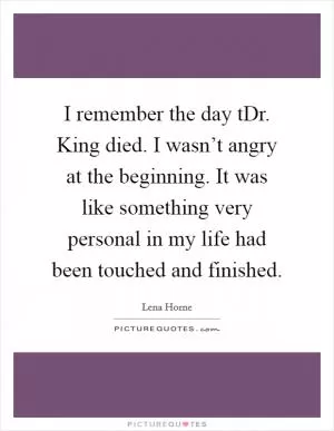 I remember the day tDr. King died. I wasn’t angry at the beginning. It was like something very personal in my life had been touched and finished Picture Quote #1