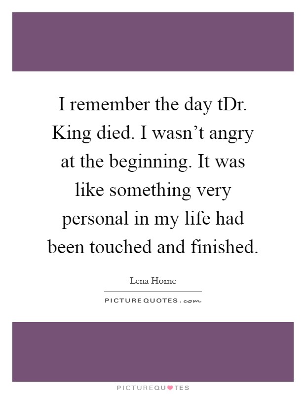 I remember the day tDr. King died. I wasn't angry at the beginning. It was like something very personal in my life had been touched and finished Picture Quote #1