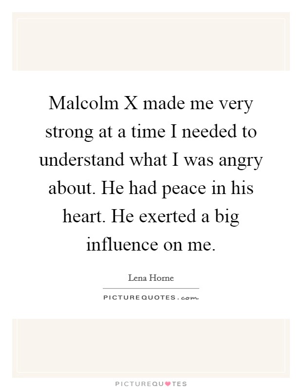 Malcolm X made me very strong at a time I needed to understand what I was angry about. He had peace in his heart. He exerted a big influence on me Picture Quote #1