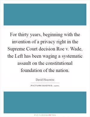 For thirty years, beginning with the invention of a privacy right in the Supreme Court decision Roe v. Wade, the Left has been waging a systematic assault on the constitutional foundation of the nation Picture Quote #1