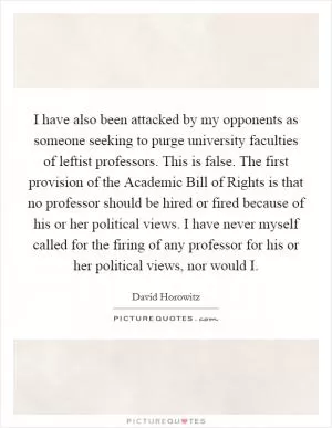 I have also been attacked by my opponents as someone seeking to purge university faculties of leftist professors. This is false. The first provision of the Academic Bill of Rights is that no professor should be hired or fired because of his or her political views. I have never myself called for the firing of any professor for his or her political views, nor would I Picture Quote #1