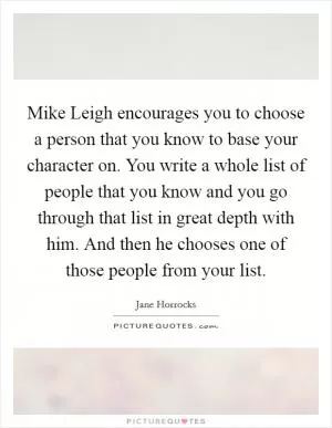 Mike Leigh encourages you to choose a person that you know to base your character on. You write a whole list of people that you know and you go through that list in great depth with him. And then he chooses one of those people from your list Picture Quote #1