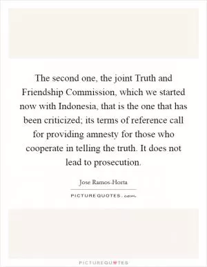 The second one, the joint Truth and Friendship Commission, which we started now with Indonesia, that is the one that has been criticized; its terms of reference call for providing amnesty for those who cooperate in telling the truth. It does not lead to prosecution Picture Quote #1