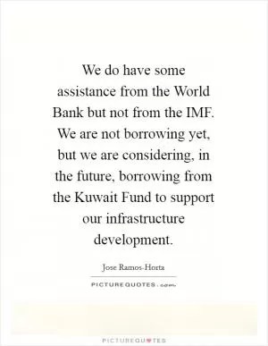 We do have some assistance from the World Bank but not from the IMF. We are not borrowing yet, but we are considering, in the future, borrowing from the Kuwait Fund to support our infrastructure development Picture Quote #1