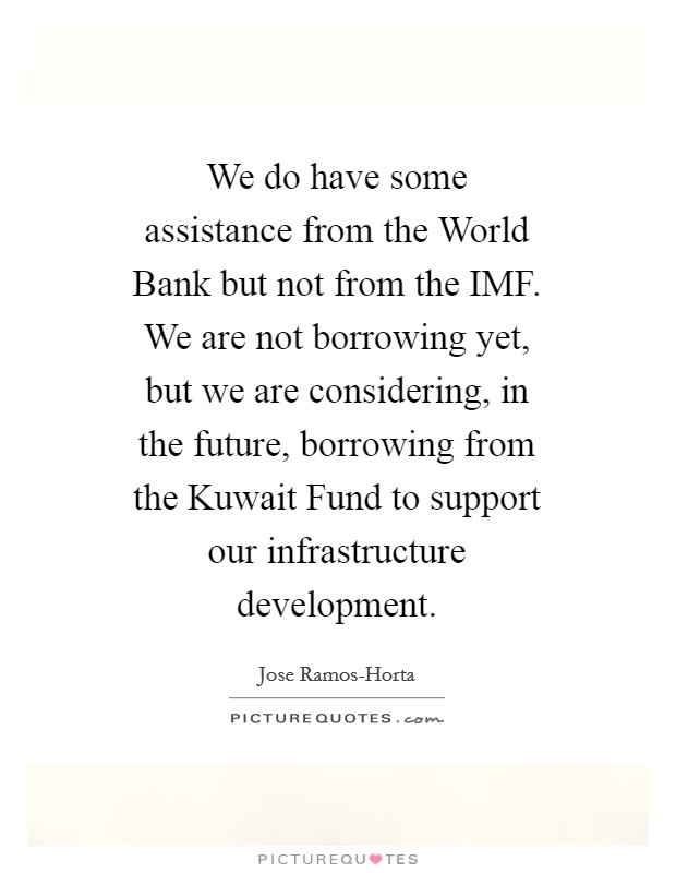 We do have some assistance from the World Bank but not from the IMF. We are not borrowing yet, but we are considering, in the future, borrowing from the Kuwait Fund to support our infrastructure development Picture Quote #1