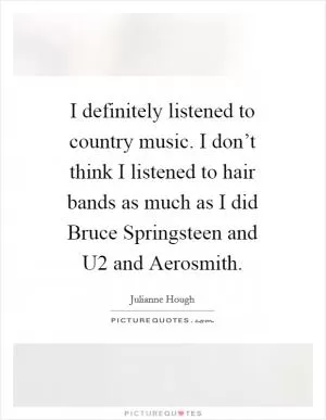 I definitely listened to country music. I don’t think I listened to hair bands as much as I did Bruce Springsteen and U2 and Aerosmith Picture Quote #1