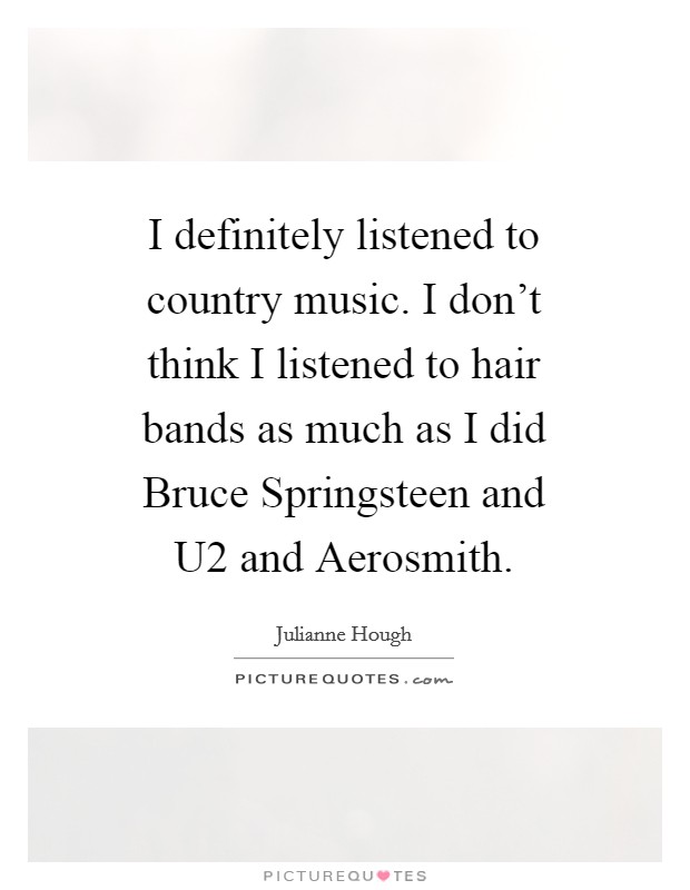 I definitely listened to country music. I don't think I listened to hair bands as much as I did Bruce Springsteen and U2 and Aerosmith Picture Quote #1