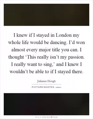 I knew if I stayed in London my whole life would be dancing. I’d won almost every major title you can. I thought ‘This really isn’t my passion. I really want to sing,’ and I knew I wouldn’t be able to if I stayed there Picture Quote #1