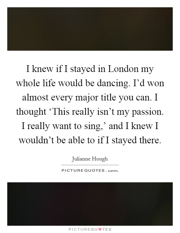 I knew if I stayed in London my whole life would be dancing. I'd won almost every major title you can. I thought ‘This really isn't my passion. I really want to sing,' and I knew I wouldn't be able to if I stayed there Picture Quote #1