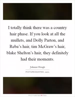 I totally think there was a country hair phase. If you look at all the mullets, and Dolly Parton, and Reba’s hair, tim McGraw’s hair, blake Shelton’s hair, they definitely had their moments Picture Quote #1
