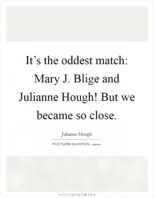 It’s the oddest match: Mary J. Blige and Julianne Hough! But we became so close Picture Quote #1