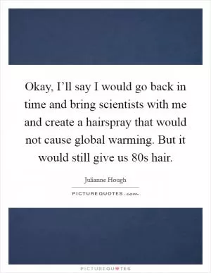 Okay, I’ll say I would go back in time and bring scientists with me and create a hairspray that would not cause global warming. But it would still give us  80s hair Picture Quote #1