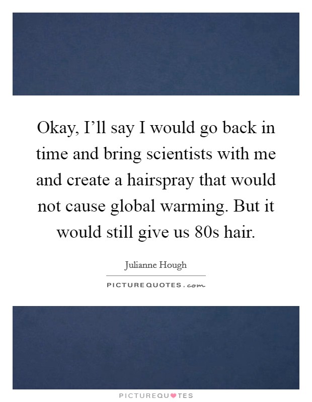 Okay, I'll say I would go back in time and bring scientists with me and create a hairspray that would not cause global warming. But it would still give us  80s hair Picture Quote #1