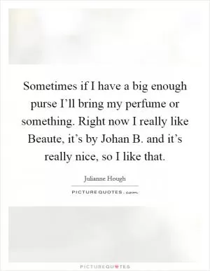 Sometimes if I have a big enough purse I’ll bring my perfume or something. Right now I really like Beaute, it’s by Johan B. and it’s really nice, so I like that Picture Quote #1