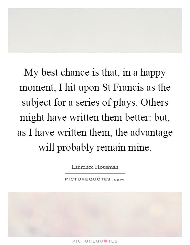 My best chance is that, in a happy moment, I hit upon St Francis as the subject for a series of plays. Others might have written them better: but, as I have written them, the advantage will probably remain mine Picture Quote #1