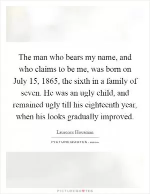The man who bears my name, and who claims to be me, was born on July 15, 1865, the sixth in a family of seven. He was an ugly child, and remained ugly till his eighteenth year, when his looks gradually improved Picture Quote #1