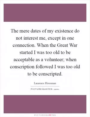 The mere dates of my existence do not interest me, except in one connection. When the Great War started I was too old to be acceptable as a volunteer; when conscription followed I was too old to be conscripted Picture Quote #1
