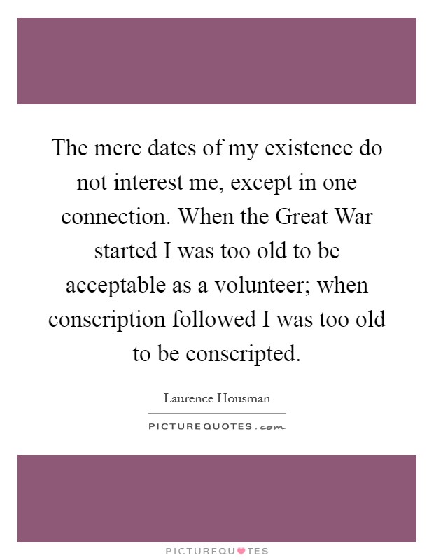 The mere dates of my existence do not interest me, except in one connection. When the Great War started I was too old to be acceptable as a volunteer; when conscription followed I was too old to be conscripted Picture Quote #1
